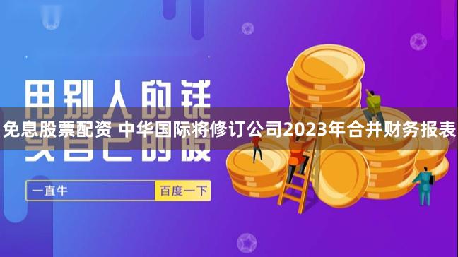 免息股票配资 中华国际将修订公司2023年合并财务报表