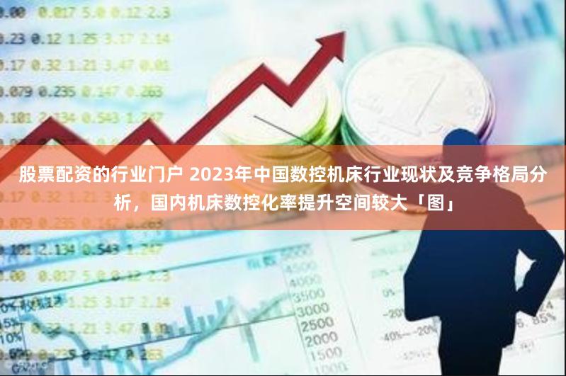 股票配资的行业门户 2023年中国数控机床行业现状及竞争格局分析，国内机床数控化率提升空间较大「图」