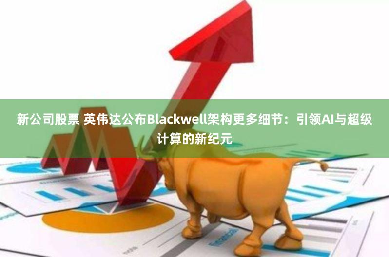 新公司股票 英伟达公布Blackwell架构更多细节：引领AI与超级计算的新纪元