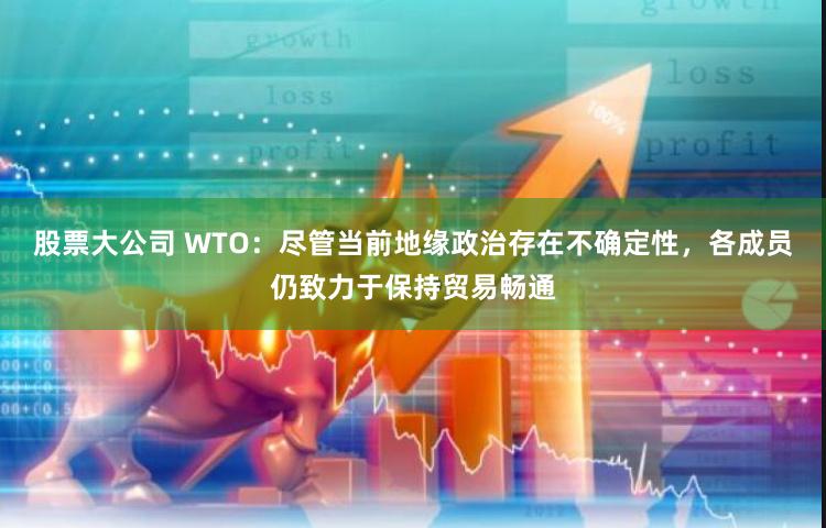 股票大公司 WTO：尽管当前地缘政治存在不确定性，各成员仍致力于保持贸易畅通